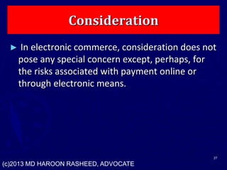 Consideration
► In electronic commerce, consideration does not
pose any special concern except, perhaps, for
the risks associated with payment online or
through electronic means.
27
(c)2013 MD HAROON RASHEED, ADVOCATE
 