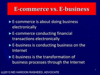 E-commerce vs. E-business
►E-commerce is about doing business
electronically
►E-commerce conducting financial
transactions electronically
►E-business is conducting business on the
Internet
►E-business is the transformation of
business processes through the Internet
3
(c)2013 MD HAROON RASHEED, ADVOCATE
 