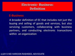Electronic- Business:
Definition
E-Business
A broader definition of EC that includes not just the
buying and selling of goods and services, but also
servicing customers, collaborating with business
partners, and conducting electronic transactions
within an organization
5
(c)2013 MD HAROON RASHEED, ADVOCATE
 