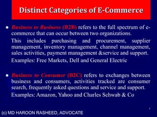 Distinct Categories of E-Commerce
7
 Business to Business (B2B) refers to the full spectrum of e-
commerce that can occur between two organizations.
This includes purchasing and procurement, supplier
management, inventory management, channel management,
sales activities, payment management &service and support.
Examples: Free Markets, Dell and General Electric
 Business to Consumer (B2C) refers to exchanges between
business and consumers, activities tracked are consumer
search, frequently asked questions and service and support.
Examples: Amazon, Yahoo and Charles Schwab & Co
(c) MD HAROON RASHEED, ADVOCATE
 