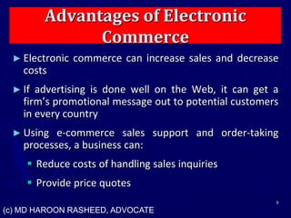 Advantages of Electronic
Commerce
► Electronic commerce can increase sales and decrease
costs
► If advertising is done well on the Web, it can get a
firm’s promotional message out to potential customers
in every country
► Using e-commerce sales support and order-taking
processes, a business can:
 Reduce costs of handling sales inquiries
 Provide price quotes
9
(c) MD HAROON RASHEED, ADVOCATE
 