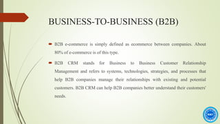 BUSINESS-TO-BUSINESS (B2B)
 B2B e-commerce is simply defined as ecommerce between companies. About
80% of e-commerce is of this type.
 B2B CRM stands for Business to Business Customer Relationship
Management and refers to systems, technologies, strategies, and processes that
help B2B companies manage their relationships with existing and potential
customers. B2B CRM can help B2B companies better understand their customers'
needs.
 