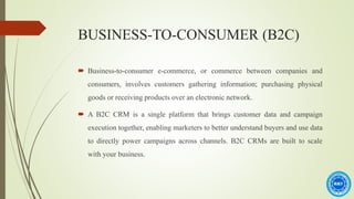 BUSINESS-TO-CONSUMER (B2C)
 Business-to-consumer e-commerce, or commerce between companies and
consumers, involves customers gathering information; purchasing physical
goods or receiving products over an electronic network.
 A B2C CRM is a single platform that brings customer data and campaign
execution together, enabling marketers to better understand buyers and use data
to directly power campaigns across channels. B2C CRMs are built to scale
with your business.
 