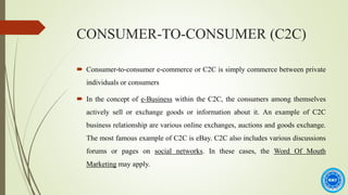 CONSUMER-TO-CONSUMER (C2C)
 Consumer-to-consumer e-commerce or C2C is simply commerce between private
individuals or consumers
 In the concept of e-Business within the C2C, the consumers among themselves
actively sell or exchange goods or information about it. An example of C2C
business relationship are various online exchanges, auctions and goods exchange.
The most famous example of C2C is eBay. C2C also includes various discussions
forums or pages on social networks. In these cases, the Word Of Mouth
Marketing may apply.
 
