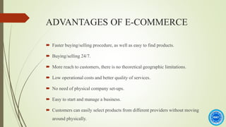 ADVANTAGES OF E-COMMERCE
 Faster buying/selling procedure, as well as easy to find products.
 Buying/selling 24/7.
 More reach to customers, there is no theoretical geographic limitations.
 Low operational costs and better quality of services.
 No need of physical company set-ups.
 Easy to start and manage a business.
 Customers can easily select products from different providers without moving
around physically.
 