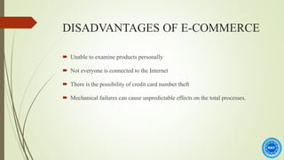 DISADVANTAGES OF E-COMMERCE
 Unable to examine products personally
 Not everyone is connected to the Internet
 There is the possibility of credit card number theft
 Mechanical failures can cause unpredictable effects on the total processes.
 
