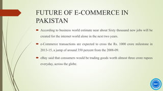 FUTURE OF E-COMMERCE IN
PAKISTAN
 According to business world estimate near about Sixty thousand new jobs will be
created for the internet world alone in the next two years.
 e-Commerce transactions are expected to cross the Rs. 1000 crore milestone in
2013-15, a jump of around 350 percent from the 2008-09.
 eBay said that consumers would be trading goods worth almost three crore rupees
everyday, across the globe.
 