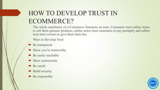 HOW TO DEVELOP TRUST IN
ECOMMERCE?
The whole machinery of e-Commerce functions on trust. Customers trust online stores
to sell them genuine products, online stores trust customers to pay promptly and sellers
trust store owners to give them their due.
Ways to Develop Trust
 Be transparent
 Show you’re trustworthy
 Be easily reachable
 Show testimonials
 Be social
 Build security
 Be responsible
 