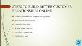 STEPS TO BUILD BETTER CUSTOMER
RELATIONSHIPS ONLINE
 Minimize customer effort, maximize the experience
 Offer different service options
 Personalize their visits
 Develop loyalty programs
 Learn from your customers
 Establish their trust
 