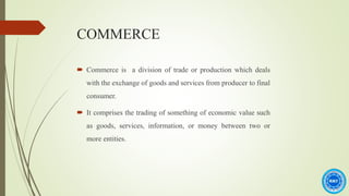 COMMERCE
 Commerce is a division of trade or production which deals
with the exchange of goods and services from producer to final
consumer.
 It comprises the trading of something of economic value such
as goods, services, information, or money between two or
more entities.
 