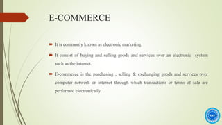 E-COMMERCE
 It is commonly known as electronic marketing.
 It consist of buying and selling goods and services over an electronic system
such as the internet.
 E-commerce is the purchasing , selling & exchanging goods and services over
computer network or internet through which transactions or terms of sale are
performed electronically.
 