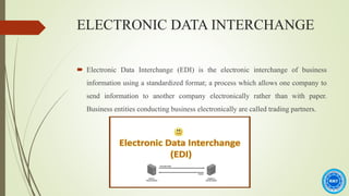 ELECTRONIC DATA INTERCHANGE
 Electronic Data Interchange (EDI) is the electronic interchange of business
information using a standardized format; a process which allows one company to
send information to another company electronically rather than with paper.
Business entities conducting business electronically are called trading partners.
 