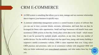 CRM E-COMMERCE
 A CRM system is something that allows you to store, manage and use customer relationship
data to improve your business in specific ways.
 A customer relationship management system is a central location or piece of software that
you can use to store customer details, accounts, information, and leads that can then be
leveraged for future sales opportunities. Small and large businesses will benefit from some
ecommerce CRM systems in that they firmly place client data in the 'cloud' - which means
that it can be accessed by multiple people, anywhere, at any time, from any number of
mobile devices. For the mobile developer who has spent time, energy and money building a
responsive mobile e-commerce website, CRM is more important than ever. Using select
CRM practices and processes, sales on an ecommerce website with integrated CRM will
help you better understand your cross-channel customers, and what makes them buy from
you.
 
