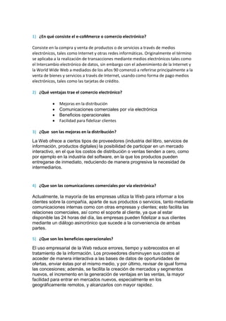 1) ¿En qué consiste el e-coMmerce o comercio electrónico?

Consiste en la compra y venta de productos o de servicios a través de medios
electrónicos, tales como Internet y otras redes informáticas. Originalmente el término
se aplicaba a la realización de transacciones mediante medios electrónicos tales como
el Intercambio electrónico de datos, sin embargo con el advenimiento de la Internet y
la World Wide Web a mediados de los años 90 comenzó a referirse principalmente a la
venta de bienes y servicios a través de Internet, usando como forma de pago medios
electrónicos, tales como las tarjetas de crédito.

2) ¿Qué ventajas trae el comercio electrónico?

              Mejoras en la distribución
              Comunicaciones comerciales por vía electrónica
              Beneficios operacionales
              Facilidad para fidelizar clientes

3) ¿Que son las mejoras en la distribución?

La Web ofrece a ciertos tipos de proveedores (industria del libro, servicios de
información, productos digitales) la posibilidad de participar en un mercado
interactivo, en el que los costos de distribución o ventas tienden a cero, como
por ejemplo en la industria del software, en la que los productos pueden
entregarse de inmediato, reduciendo de manera progresiva la necesidad de
intermediarios.


4) ¿Que son las comunicaciones comerciales por vía electrónica?

Actualmente, la mayoría de las empresas utiliza la Web para informar a los
clientes sobre la compañía, aparte de sus productos o servicios, tanto mediante
comunicaciones internas como con otras empresas y clientes; esto facilita las
relaciones comerciales, así como el soporte al cliente, ya que al estar
disponible las 24 horas del día, las empresas pueden fidelizar a sus clientes
mediante un diálogo asincrónico que sucede a la conveniencia de ambas
partes.

5) ¿Que son los beneficios operacionales?

El uso empresarial de la Web reduce errores, tiempo y sobrecostos en el
tratamiento de la información. Los proveedores disminuyen sus costos al
acceder de manera interactiva a las bases de datos de oportunidades de
ofertas, enviar éstas por el mismo medio, y por último, revisar de igual forma
las concesiones; además, se facilita la creación de mercados y segmentos
nuevos, el incremento en la generación de ventajas en las ventas, la mayor
facilidad para entrar en mercados nuevos, especialmente en los
geográficamente remotos, y alcanzarlos con mayor rapidez.
 