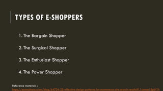 TYPES OF E-SHOPPERS
1.The Bargain Shopper
2.The Surgical Shopper
3.The Enthusiast Shopper
4.The Power Shopper
Reference materials :
https://econsultancy.com/blog/64704-25-effective-design-patterns-for-ecommerce-site-search-results#i.1csntqn18pbf1h
 