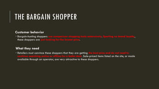 THE BARGAIN SHOPPER
Customer behavior
 Bargain-hunting shoppers use comparison shopping tools extensively. Sporting no brand loyalty,
these shoppers are just looking for the lowest price.
What they need
 Retailers must convince these shoppers that they are getting the best price and do not need to
continue searching online or offline for a better deal. Sale-priced items listed on the site, or made
available through an operator, are very attractive to these shoppers.
 