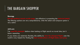 THE BARGAIN SHOPPER
Newegg
Not the prettiest search results page, but effective in presenting the technical detail.
The filtering options are very comprehensive, while the select and compare option is
very useful.
Jet2.com
I've used this example before when looking at flight search on travel sites, but it
bears repeating.
If your dates are relatively flexible, this ability to view the cheapest flights over the
month is very helpful for finding the best combinations of flight dates and price.
 