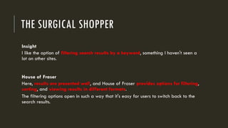 THE SURGICAL SHOPPER
Insight
I like the option of filtering search results by a keyword, something I haven't seen a
lot on other sites.
House of Fraser
Here, results are presented well, and House of Fraser provides options for filtering,
sorting, and viewing results in different formats.
The filtering options open in such a way that it's easy for users to switch back to the
search results.
 