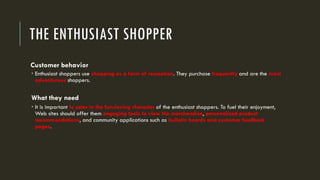 THE ENTHUSIAST SHOPPER
Customer behavior
 Enthusiast shoppers use shopping as a form of recreation. They purchase frequently and are the most
adventurous shoppers.
What they need
 It is important to cater to the fun-loving character of the enthusiast shoppers. To fuel their enjoyment,
Web sites should offer them engaging tools to view the merchandise, personalized product
recommendations, and community applications such as bulletin boards and customer feedback
pages.
 