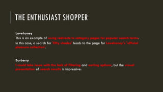 THE ENTHUSIAST SHOPPER
Lovehoney
This is an example of using redirects to category pages for popular search terms.
In this case, a search for 'fifty shades' leads to the page for Lovehoney's 'official
pleasure collection'.
Burberry
I could take issue with the lack of filtering and sorting options, but the visual
presentation of search results is impressive:
 
