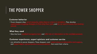 THE POWER SHOPPER
Customer behavior
 Power shoppers shop out of necessity, rather than as a form of recreation. They develop
sophisticated shopping strategies to find what they want, and do not want to waste time looking
around.
What they need
 Sites that have excellent navigation tools and offer lots of information on the available products
Customer experiences, expert opinions and customer service
 are attractive to power shoppers. These shoppers want instant access to information and support,
and expect highly relevant product recommendations that match their criteria.
 