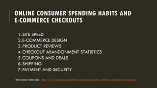 ONLINE CONSUMER SPENDING HABITS AND
E-COMMERCE CHECKOUTS
1.SITE SPEED
2.E-COMMERCE DESIGN
3.PRODUCT REVIEWS
4.CHECKOUT ABANDONMENT STATISTICS
5.COUPONS AND DEALS
6.SHIPPING
7.PAYMENT AND SECURITY
Reference materials : http://www.smedio.com/online-consumer-spending-habits-e-commerce-checkouts/
 