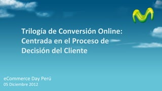 Trilogía de Conversión Online:
        Centrada en el Proceso de
        Decisión del Cliente


eCommerce Day Perú
05 Diciembre 2012
 
