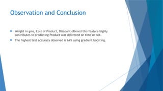 Observation and Conclusion
 Weight in gms, Cost of Product, Discount offered this feature highly
contributes in predicting Product was delivered on time or not.
 The highest test accuracy observed is 69% using gradient boosting.
 