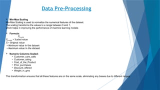 Data Pre-Processing
 Min-Max Scaling
Min-Max Scaling is used to normalize the numerical features of the dataset.
The scaling transforms the values to a range between 0 and 1,
which helps in improving the performance of machine learning models
 Formula:
Xscaled
Xscaled = Scaled value
X = Original value
= Minimum value in the dataset
= Maximum value in the dataset
 Numeric Columns Scaled:
• Customer_care_calls
• Customer_rating
• Cost_of_the_Product
• Prior_purchases
• Discount_offered
• Weight_in_gms
This transformation ensures that all these features are on the same scale, eliminating any biases due to different ranges.
 