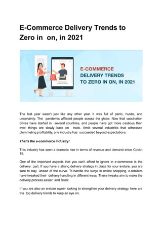 E-Commerce Delivery Trends to
Zero in on, in 2021
The last year wasn’t just like any other year. It was full of panic, hustle, and
uncertainty. The pandemic afflicted people across the globe. Now that vaccination
drives have started in several countries, and people have got more cautious than
ever, things are slowly back on track. Amid several industries that witnessed
plummeting profitability, one industry has succeeded beyond expectations.
That’s the e-commerce industry!
This industry has seen a dramatic rise in terms of revenue and demand since Covid-
19.
One of the important aspects that you can’t afford to ignore in e-commerce is the
delivery part. If you have a strong delivery strategy in place for your e-store, you are
sure to stay ahead of the curve. To handle the surge in online shopping, e-retailers
have tweaked their delivery handling in different ways. These tweaks aim to make the
delivery process easier and faster.
If you are also an e-store owner looking to strengthen your delivery strategy, here are
the top delivery trends to keep an eye on.
 