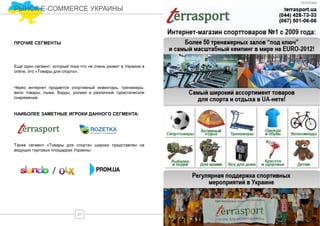 Еще один сегмент, который пока что не очень развит в Украине в
online, это «Товары для спорта».
ПРОЧИЕ СЕГМЕНТЫ
Через интернет продается спортивный инвентарь, тренажеры,
вело товары, лыжи, борды, ролики и различное туристическое
снаряжение.
НАИБОЛЕЕ ЗАМЕТНЫЕ ИГРОКИ ДАННОГО СЕГМЕНТА:
Также сегмент «Товары для спорта» широко представлен на
ведущих торговых площадках Украины:
/
21
РЫНОК E-COMMERCE УКРАИНЫ
РЕКЛАМА
 