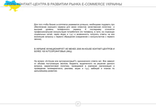 РОЛЬ КОНТАКТ-ЦЕНТРА В РАЗВИТИИ РЫНКА E-COMMERCE УКРАИНЫ
Для того чтобы бизнес e-commerce развивался успешно, необходимо подумать про
обеспечение хорошего сервиса для своих клиентов: качественная логистика и
высокий уровень телефонного сервиса. К последнему относятся
профессиональная консультация потребителя (по телефону, в чате, на страницах
социальных сетей, через skype и т.д.) и возможность получить ответы на все
возникшие вопросы с первого обращения (соединение с консультантом с первого
звонка).
В УКРАИНЕ ФУНКЦИОНИРУЕТ НЕ МЕНЕЕ 2000 IN-HOUSE КОНТАКТ-ЦЕНТРОВ И
БОЛЕЕ 100 АУТСОРСИНГОВЫХ (АКЦ).
На вопрос «In-house или аутсорсинговый?» однозначного ответа нет. Все зависит
от объема поступающих звонков, бюджета, выделенного на решение данного
вопроса, маркетинговой политики, проводимой в компании (организация и
проведение телемаркетинга, реклама, акции и т.д.), амбиций и планов по
дальнейшему развитию.
27
 