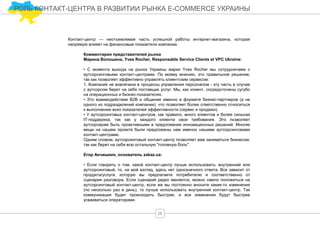 Контакт-центр — неотъемлемая часть успешной работы интернет-магазина, которая
напрямую влияет на финансовые показатели компании.
Комментарии представителей рынка
Марина Волошина, Yves Rocher, Responsable Service Clients et VPC Ukraine:
• С момента выхода на рынок Украины марки Yves Rocher мы сотрудничаем с
аутсорсинговыми контакт-центрами. По моему мнению, это правильное решение,
так как позволяет эффективно управлять клиентским сервисом:
1. Компания не вовлечена в процессы управления персоналом - эту часть в случае
с аутсорсом берет на себя поставщик услуг. Мы, как клиент, сосредоточены сугубо
на операционных и бизнес-показателях.
• Это взаимодействие В2В и общение именно в формате бизнес-партнеров (а не
одного из подразделений компании), что позволяет более ответственно относиться
к выполнению всех показателей эффективности (сервис и продажи).
• У аутсорсинговых контакт-центров, как правило, много клиентов и более сильная
IT-поддержка, так как у каждого клиента свои требования. Это позволяет
аутсорсерам быть проактивными в предложении инновационных решений. Многие
вещи на нашем проекте были предложены нам именно нашими аутсорсинговами
контакт-центрами.
Одним словом, аутсорсинговый контакт-центр позволяет вам заниматься бизнесом,
так как берет на себя всю остальную "головную боль".
Егор Анчишкин, основатель zakaz.ua:
• Если говорить о том, какой контакт-центр лучше использовать: внутренний или
аутсорсинговый, то, на мой взгляд, здесь нет однозначного ответа. Все зависит от
продукта/услуги, которую вы предлагаете потребителю и соответственно от
сценария разговора. Если сценарий редко меняется, можно смело положиться на
аутсорсинговый контакт-центр, если же вы постоянно вносите какие-то изменения
(по несколько раз в день), то лучше использовать внутренний контакт-центр. Так
коммуникация будет происходить быстрее, и все изменения будут быстрее
усваиваться операторами.
28
РОЛЬ КОНТАКТ-ЦЕНТРА В РАЗВИТИИ РЫНКА E-COMMERCE УКРАИНЫ
 
