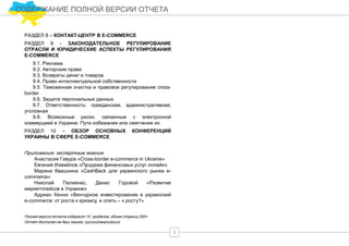 3
СОДЕРЖАНИЕ ПОЛНОЙ ВЕРСИИ ОТЧЕТА
РАЗДЕЛ 8 – КОНТАКТ-ЦЕНТР В E-COMMERCE
РАЗДЕЛ 9 - ЗАКОНОДАТЕЛЬНОЕ РЕГУЛИРОВАНИЕ
ОТРАСЛИ И ЮРИДИЧЕСКИЕ АСПЕКТЫ РЕГУЛИРОВАНИЯ
E-COMMERCE
9.1. Реклама
9.2. Авторские права
9.3. Возвраты денег и товаров
9.4. Право интеллектуальной собственности
9.5. Таможенная очистка и правовое регулирование cross-
border
9.6. Защита персональных данных
9.7. Ответственность: гражданская, административная,
уголовная
9.8. Возможные риски, связанные с электронной
коммерцией в Украине. Пути избежания или смягчения их
РАЗДЕЛ 10 – ОБЗОР ОСНОВНЫХ КОНФЕРЕНЦИЙ
УКРАИНЫ В СФЕРЕ E-COMMERCE
Приложения: экспертные мнения
Анастасия Гавура «Cross-border e-commerce in Ukraine»
Евгений Измайлов «Продажа финансовых услуг онлайн»
Марина Квашнина «CashBack для украинского рынка e-
commerce»
Николай Палиенко, Денис Горовой «Развитие
маркетплейсов в Украине»
Адриан Хенни «Венчурное инвестирование в украинский
e-commerce: от роста к кризису, и опять – к росту?»
Полная версия отчета содержит 10 разделов, объем страниц 200+
Отчет доступен на двух языках: русский/английский
 