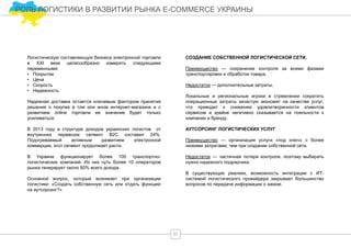 Логистическую составляющую бизнеса электронной торговли
в XXI веке целесообразно измерять следующими
переменными:
• Покрытие
• Цена
• Скорость
• Надежность
Надежная доставка остается ключевым фактором принятия
решения о покупке в том или ином интернет-магазине и с
развитием online торговли ее значение будет только
усиливаться.
В 2013 году в структуре доходов украинских логистов от
внутренних перевозок сегмент В2С составил 24%.
Подогреваемый активным развитием электронной
коммерции, этот сегмент продолжает расти.
В Украине функционирует более 100 транспортно-
логистических компаний. Из них чуть более 10 операторов
рынка генерирует около 80% всего дохода.
Основной вопрос, который возникает при организации
логистики: «Создать собственную сеть или отдать функцию
на аутсорсинг?»
РОЛЬ ЛОГИСТИКИ В РАЗВИТИИ РЫНКА E-COMMERCE УКРАИНЫ
31
СОЗДАНИЕ СОБСТВЕННОЙ ЛОГИСТИЧЕСКОЙ СЕТИ.
Преимущество — сохранение контроля за всеми фазами
транспортировки и обработки товара.
Недостаток — дополнительные затраты.
Локальные и региональные игроки в стремлении сократить
операционные затраты зачастую экономят на качестве услуг,
что приводит к снижению удовлетворенности клиентов
сервисом и крайне негативно сказывается на лояльности к
компании и бренду.
АУТСОРСИНГ ЛОГИСТИЧЕСКИХ УСЛУГ
Преимущество — организация услуги «под ключ» с более
низкими затратами, чем при создании собственной сети.
Недостаток — частичная потеря контроля, поэтому выбирать
нужно надежного подрядчика.
В существующих реалиях, возможность интеграции с ИТ-
системой логистического провайдера закрывает большинство
вопросов по передаче информации о заказе.
 