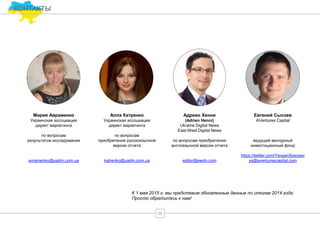 КОНТАКТЫ
Адриан Хенни
(Adrien Henni)
Ukraine Digital News
East-West Digital News
по вопросам приобретения
англоязычной версии отчета
editor@ewdn.com
Алла Катренко
Украинская ассоциация
директ маркетинга
по вопросам
приобретения русскоязычной
версии отчета
katrenko@uadm.com.ua
Мария Авраменко
Украинская ассоциация
директ маркетинга
по вопросам
результатов исследования
avramenko@uadm.com.ua
Евгений Сысоев
AVentures Capital
ведущий венчурный
инвестиционный фонд
https://twitter.com/YevgenSysoyev
ys@aventurescapital.com
К 1 мая 2015 г. мы представим обновленные данные по итогам 2014 года.
Просто обратитесь к нам!
35
 