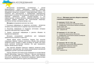 МЕТОДИКА ИССЛЕДОВАНИЯ
9
Методология исследования, составленная с учетом
международного опыта реализации подобных проектов,
адаптированная к особенностям украинского рынка, включает в себя
проведение экспертных интервью с представителями отрасли, что
позволило дать всестороннюю и справедливую характеристику
украинскому e-commerce. В исследовании приняли участие более 50
компаний украинского рынка интернет-торговли и его
инфраструктуры: интернет-магазины, оффлайн-ритейлеры, торговые
площадки, сервисы сравнения цен, логистические операторы,
платежные системы, венчурные фонды, и др.
Методика исследования включала три этапа:
1. Получение информации из первичного источника – экспертное
интервью участников рынка по заранее подготовленной анкете.
2. Получение информации из вторичных источников: интервью
экспертов; веб-аналитика; открытые СМИ.
3. Анализ полученной информации и расчеты объемов по
выведенным формулам.
Методика исследования разработана для проведения
сравнительного анализа из года в год.
Общий объем рынка e-commerce Украины был посчитан
следующим образом: отдельно рассчитаны объемы всех основных
сегментов рынка, которые в сумме составили не менее 70% всего
рынка (согласно экспертному мнению). Это дает возможность
оценить объем рынка в целом.
При подсчете объемов отдельных товарных сегментов рынка,
учитывались такие факторы, как степень проникновения электронной
коммерции в ритейл и рыночная концентрация.
Подсчет объемов участников рынка проводился на основе Internet
Retailer Methodology, поданной в Таблице 1. Данные анкетирования
участников исследования перепроверялись через оценку объемов
посылочных перевозок для электронной коммерции, маркетинговых
бюджетов, web-инструментов и других участников рынка.
Таблица 1. Методика расчета оборота компании
в денежном выражении:
V1 компании = S ×K × Cch, где
S – количество уникальных посещений сайта;
K – коэффициент исполнения заказов (конверсия
заявок через сайт
в оплаченные покупки);
Cch - средний чек.
V2 компании = C × K × Cch, где
С – количество разосланных каталогов;
К – коэффициент исполнения заказов (конверсия
заявок через каталог
в оплаченные покупки);
Cch - средний чек.
V3 компании = M × K × Cch, где
M – количество посетителей offline магазина;
К – коэффициент реальных покупок
в offline магазине (после вычета
возвратов);
Cch - средний чек.
 