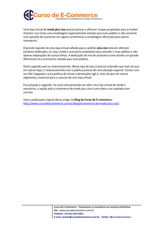 Uma loja virtual de moda plus size precisa pensar e oferecer roupas projetadas para a mulher
cheinha. Isso inclui uma modelagem especialmente voltada para esse público e não somente
uma questão de aumentar em alguns centímetros a modelagem oferecida para outros
manequins.

O grande segredo de uma loja virtual voltada para o público plus size está em oferecer
produtos dedicados, ou seja, moda e acessórios projetados para atender a esse público e não
apenas adaptações de outras linhas. A dedicação do mix de produtos é sem dúvida um grande
diferencial no e-commerce voltado para esse público.

Outro segredo está no relacionamento. Nesse tipo de loja, é preciso entender que mais do que
em outras lojas, o relacionamento com o público precisa de uma atenção especial. Contar com
um SAC engajado e uma política de trocas e devoluções ágil é, mais do que em outros
segmentos, essencial para o sucesso de uma loja virtual.

Fica lançada a sugestão. Se você está pensando em abrir uma loja virtual de moda e
acessórios, a opção pelo e-commerce de moda plus size é uma ideia a ser avaliada com
carinho.

Veja a publicação original desse artigo no Blog do Curso de E-commerce -
http://www.cursodeecommerce.com.br/blog/ecommerce-de-moda-plus-size/




                        Curso de E-Commerce - Treinamento e Consultoria em Comércio Eletrônico
                        Site - www.cursodeecommerce.com.br
                        Telefone: +55 (21) 3415-0911
                        E-mail: contato@cursodeecommerce.com.br Twitter: @cursodeecommerc
 