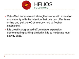 



VirtueMart improvement strengthens one with execution
and security with the intention that one can offer items
online and pull the eCommerce shop to fresher
extensions.
It is greatly progressed eCommerce expansion
demonstrating striking similarity little to moderate level
activity sites.

 