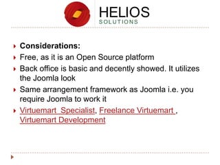 





Considerations:
Free, as it is an Open Source platform
Back office is basic and decently showed. It utilizes
the Joomla look
Same arrangement framework as Joomla i.e. you
require Joomla to work it
Virtuemart Specialist, Freelance Virtuemart ,
Virtuemart Development

 