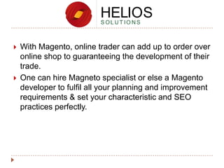 



With Magento, online trader can add up to order over
online shop to guaranteeing the development of their
trade.
One can hire Magneto specialist or else a Magento
developer to fulfil all your planning and improvement
requirements & set your characteristic and SEO
practices perfectly.

 