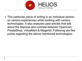 

This particular piece of writing is an individual opinion
on various experiences while working with various
technologies. It also analyses past articles that talk
about the likeness and contrast between OpenCart,
PrestaShop, VirtueMart & Magento. Following are few
points regarding the above mentioned technologies:

 