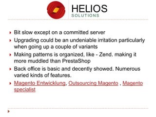 






Bit slow except on a committed server
Upgrading could be an undeniable irritation particularly
when going up a couple of variants
Making patterns is organized, like - Zend. making it
more muddled than PrestaShop
Back office is basic and decently showed. Numerous
varied kinds of features.
Magento Entwicklung, Outsourcing Magento , Magento
specialist

 