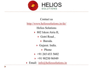 Contact us
http://www.heliossolutions.in/de/
Helios Solutions
 802 Iskon Atria II,
 Gotri Road ,
 Baroda.
 Gujarat. India.
 Phone
 +91 265 653 5602
 +91 98250 96949
 Email: info@heliossolutions.in

 