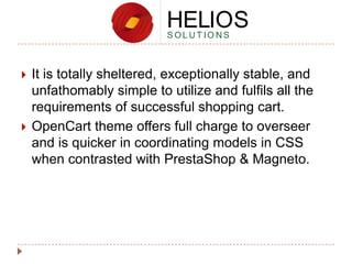 



It is totally sheltered, exceptionally stable, and
unfathomably simple to utilize and fulfils all the
requirements of successful shopping cart.
OpenCart theme offers full charge to overseer
and is quicker in coordinating models in CSS
when contrasted with PrestaShop & Magneto.

 