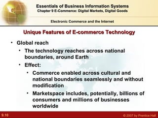 Unique Features of E-commerce Technology Electronic Commerce and the Internet Essentials of Business Information Systems Chapter 9 E-Commerce: Digital Markets, Digital Goods Global reach The technology reaches across national boundaries, around Earth Effect:  Commerce enabled across cultural and national boundaries seamlessly and without modification Marketspace includes, potentially, billions of consumers and millions of businesses  worldwide 