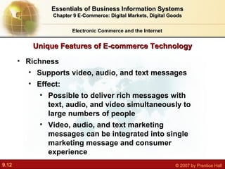 Unique Features of E-commerce Technology Electronic Commerce and the Internet Essentials of Business Information Systems Chapter 9 E-Commerce: Digital Markets, Digital Goods Richness Supports video, audio, and text messages Effect:  Possible to deliver rich messages with text, audio, and video simultaneously to large numbers of people Video, audio, and text marketing messages can be integrated into single marketing message and consumer experience 