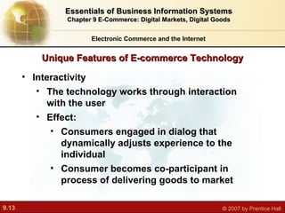 Unique Features of E-commerce Technology Electronic Commerce and the Internet Essentials of Business Information Systems Chapter 9 E-Commerce: Digital Markets, Digital Goods Interactivity The technology works through interaction with the user Effect:  Consumers engaged in dialog that dynamically adjusts experience to the individual Consumer becomes co-participant in process of delivering goods to market 