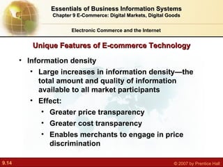 Unique Features of E-commerce Technology Electronic Commerce and the Internet Essentials of Business Information Systems Chapter 9 E-Commerce: Digital Markets, Digital Goods Information density Large increases in information density—the total amount and quality of information available to all market participants Effect: Greater price transparency Greater cost transparency Enables merchants to engage in price discrimination 