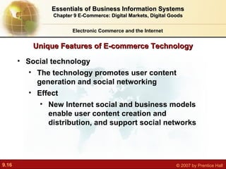 Unique Features of E-commerce Technology Electronic Commerce and the Internet Essentials of Business Information Systems Chapter 9 E-Commerce: Digital Markets, Digital Goods Social technology The technology promotes user content generation and social networking  Effect New Internet social and business models enable user content creation and distribution, and support social networks 